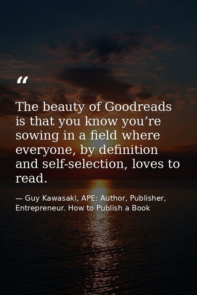 The beauty of Goodreads is that you know you’re sowing in a field where everyone, by definition and self-selection, love — Guy Kawasaki, APE: Author, Publisher, Entrepreneur. How to Publish a Book