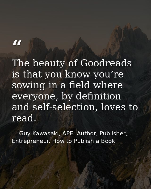 The beauty of Goodreads is that you know you’re sowing in a field where everyone, by definition and self-selection, love — Guy Kawasaki, APE: Author, Publisher, Entrepreneur. How to Publish a Book