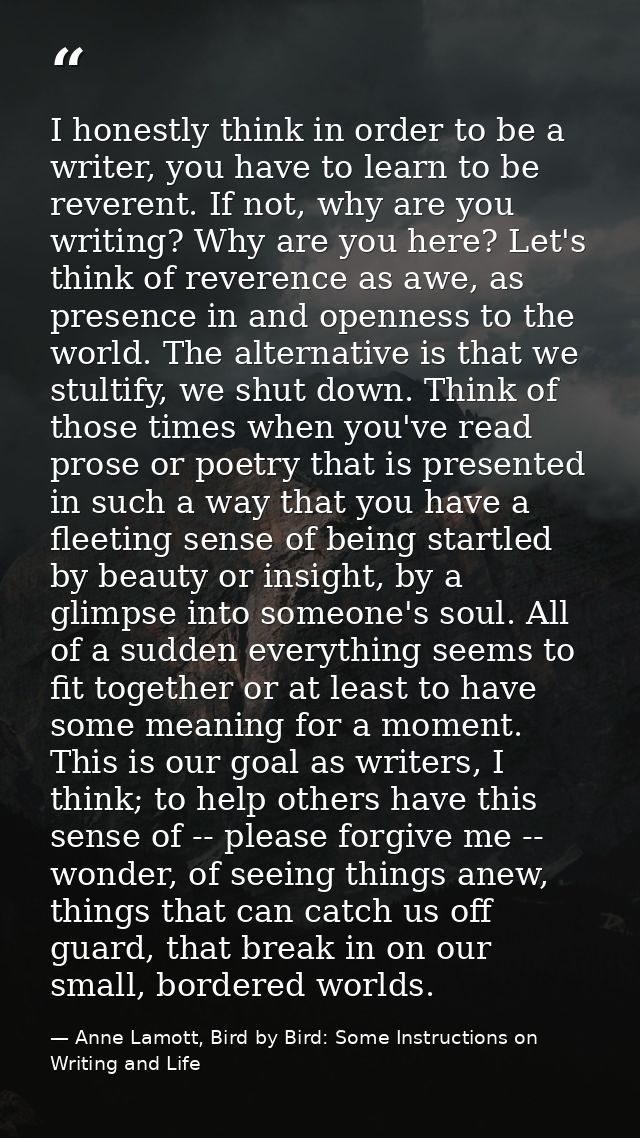 I honestly think in order to be a writer, you have to learn to be reverent. If not, why are you writing? Why are you her — Anne Lamott, Bird by Bird: Some Instructions on Writing and Life