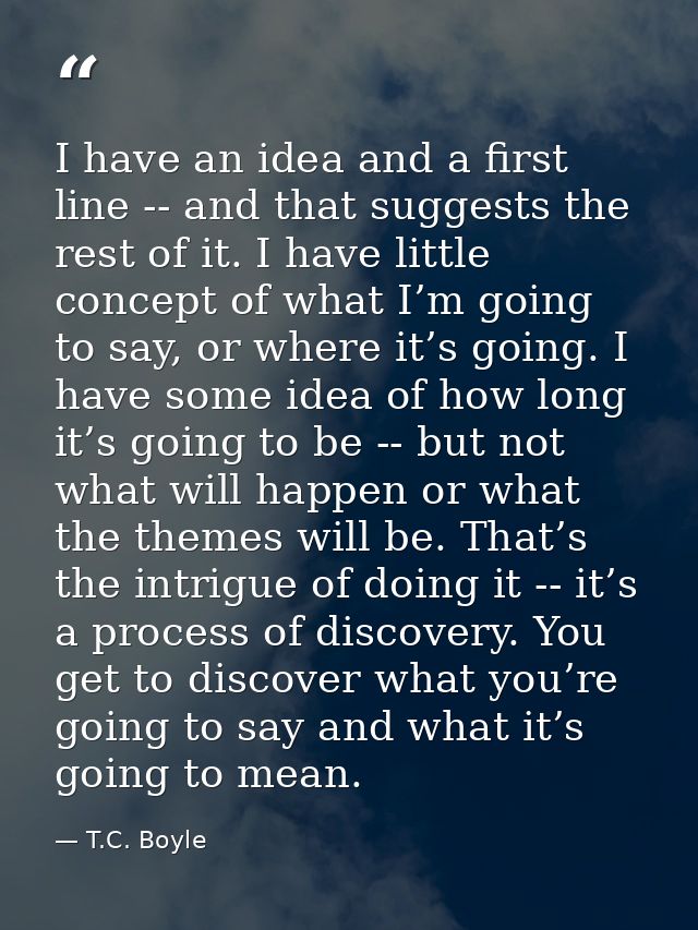 I have an idea and a first line -- and that suggests the rest of it. I have little concept of what I’m going to say, or  — T.C. Boyle