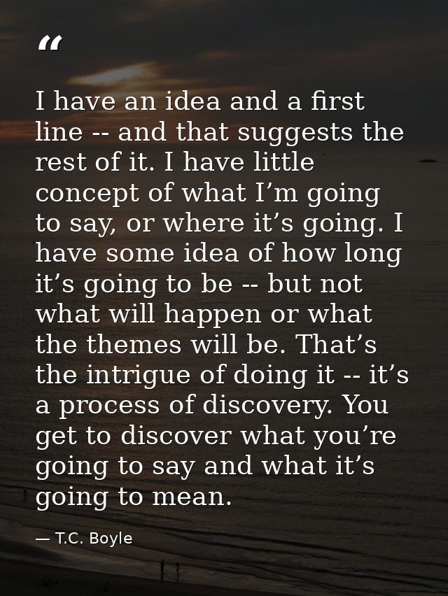 I have an idea and a first line -- and that suggests the rest of it. I have little concept of what I’m going to say, or  — T.C. Boyle