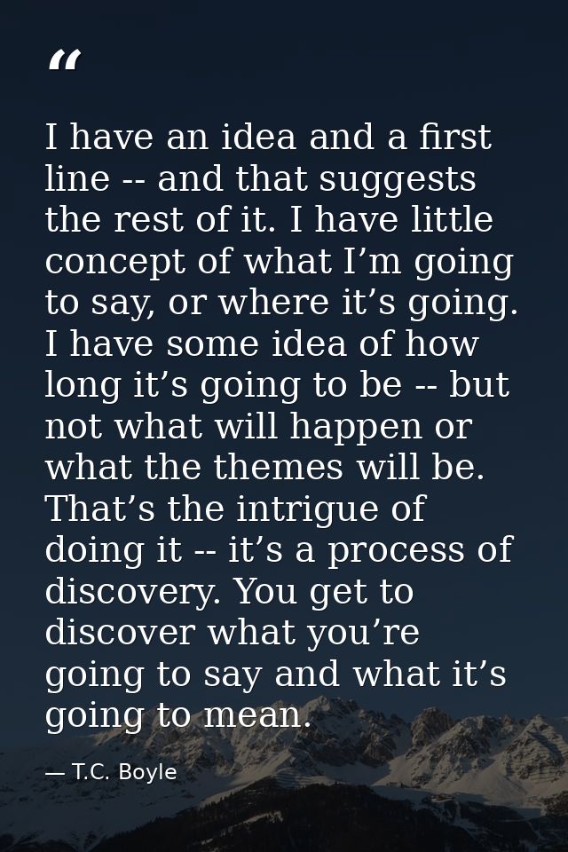 I have an idea and a first line -- and that suggests the rest of it. I have little concept of what I’m going to say, or  — T.C. Boyle