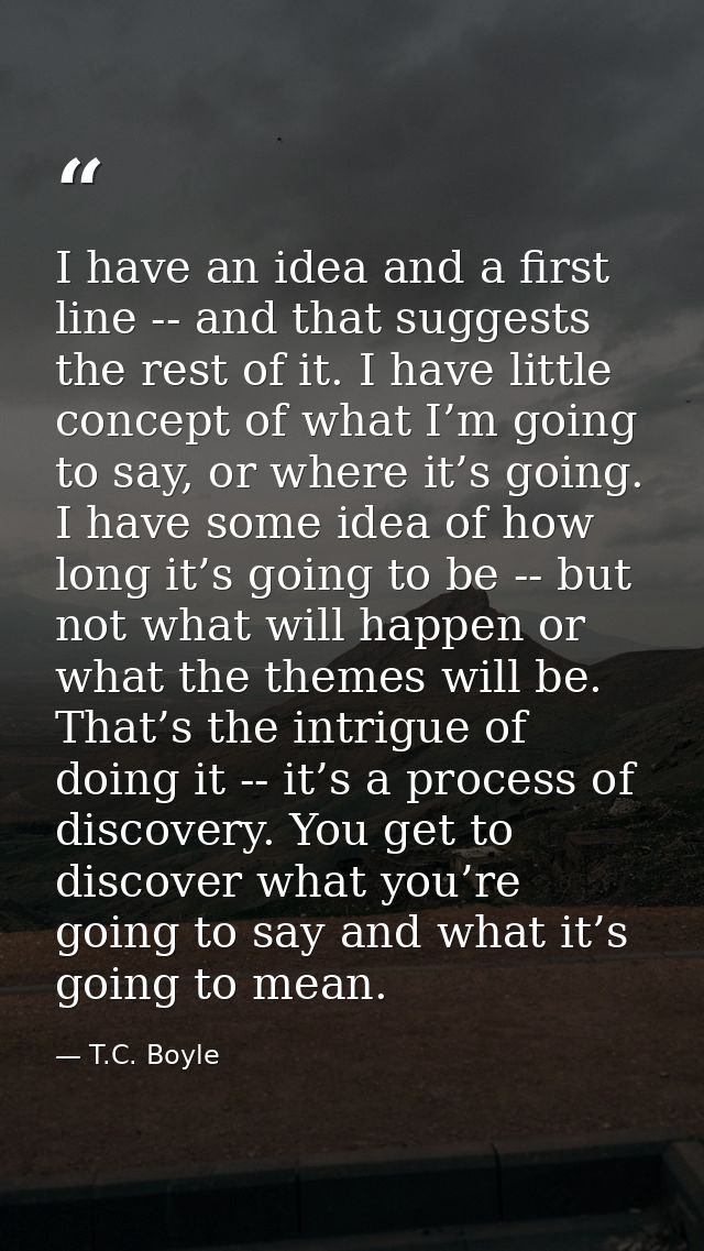 I have an idea and a first line -- and that suggests the rest of it. I have little concept of what I’m going to say, or  — T.C. Boyle