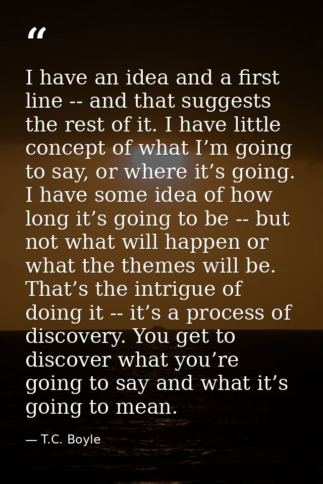 I have an idea and a first line -- and that suggests the rest of it. I have little concept of what I’m going to say, or  — T.C. Boyle