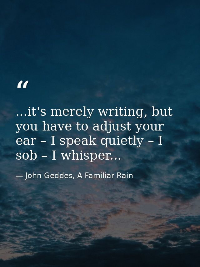 ...it's merely writing, but you have to adjust your ear – I speak quietly – I sob – I whisper... — John Geddes, A Familiar Rain