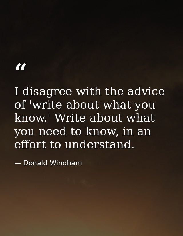 I disagree with the advice of 'write about what you know.' Write about what you need to know, in an effort to understand — Donald Windham