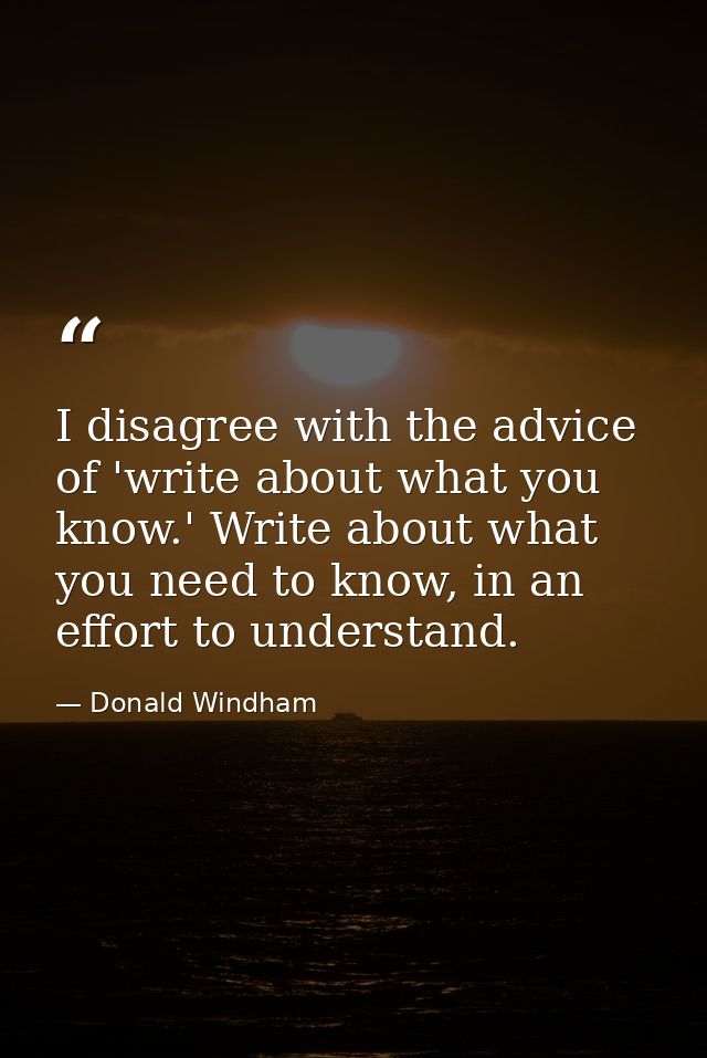 I disagree with the advice of 'write about what you know.' Write about what you need to know, in an effort to understand — Donald Windham
