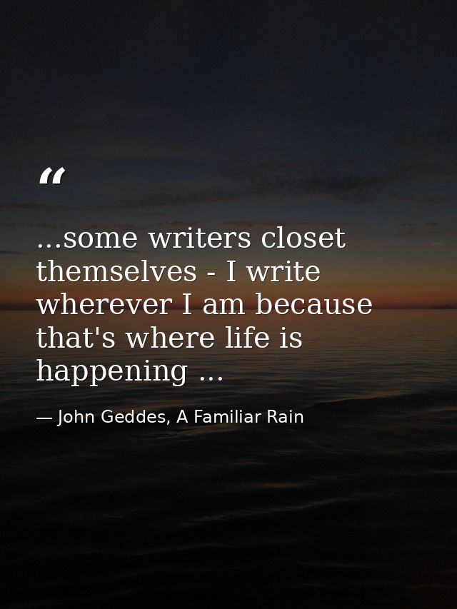 ...some writers closet themselves - I write wherever I am because that's where life is happening ... — John Geddes, A Familiar Rain