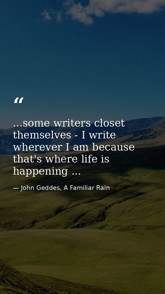 ...some writers closet themselves - I write wherever I am because that's where life is happening ... — John Geddes, A Familiar Rain
