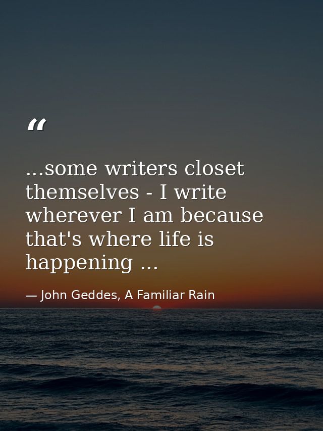 ...some writers closet themselves - I write wherever I am because that's where life is happening ... — John Geddes, A Familiar Rain