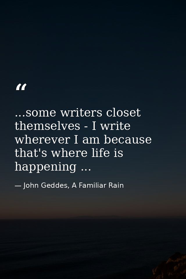 ...some writers closet themselves - I write wherever I am because that's where life is happening ... — John Geddes, A Familiar Rain