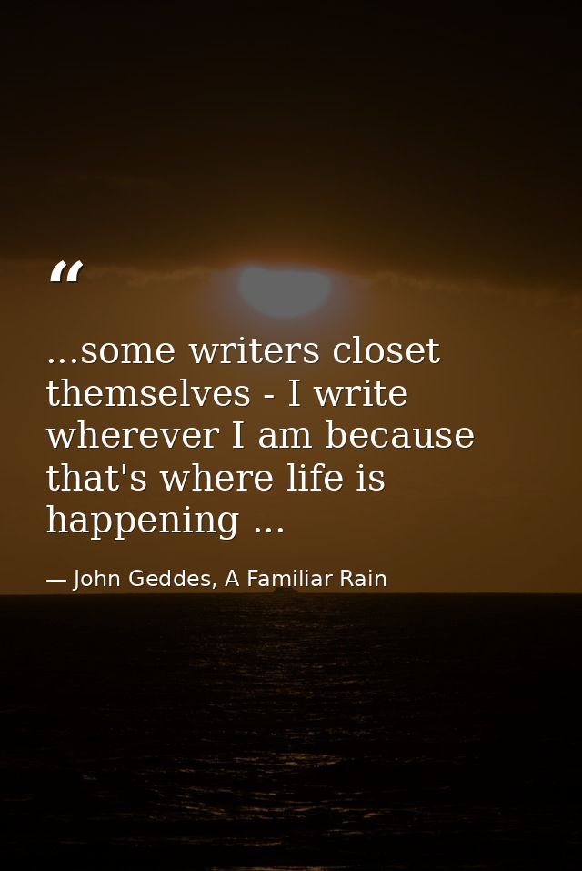 ...some writers closet themselves - I write wherever I am because that's where life is happening ... — John Geddes, A Familiar Rain