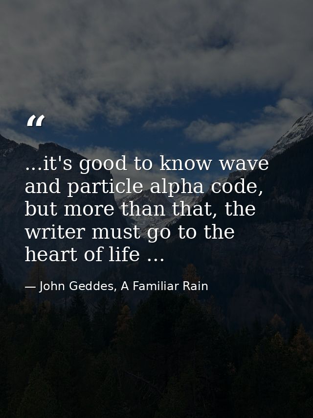 ...it's good to know wave and particle alpha code, but more than that, the writer must go to the heart of life ... — John Geddes, A Familiar Rain