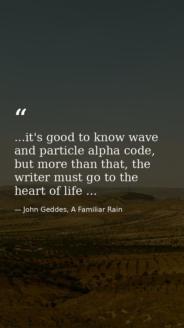 ...it's good to know wave and particle alpha code, but more than that, the writer must go to the heart of life ... — John Geddes, A Familiar Rain