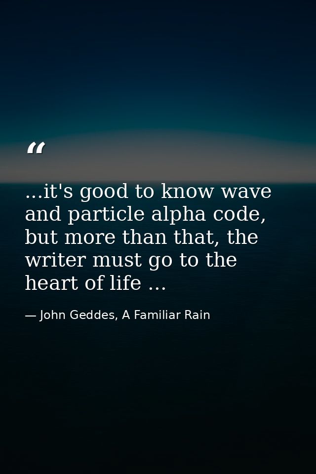 ...it's good to know wave and particle alpha code, but more than that, the writer must go to the heart of life ... — John Geddes, A Familiar Rain