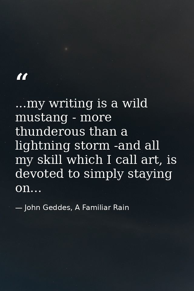...my writing is a wild mustang - more thunderous than a lightning storm -and all my skill which I call art, is devoted  — John Geddes, A Familiar Rain
