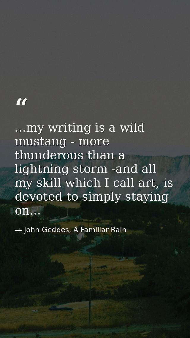 ...my writing is a wild mustang - more thunderous than a lightning storm -and all my skill which I call art, is devoted  — John Geddes, A Familiar Rain
