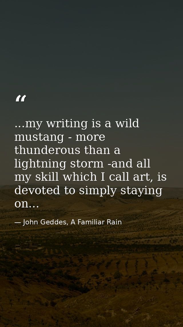 ...my writing is a wild mustang - more thunderous than a lightning storm -and all my skill which I call art, is devoted  — John Geddes, A Familiar Rain
