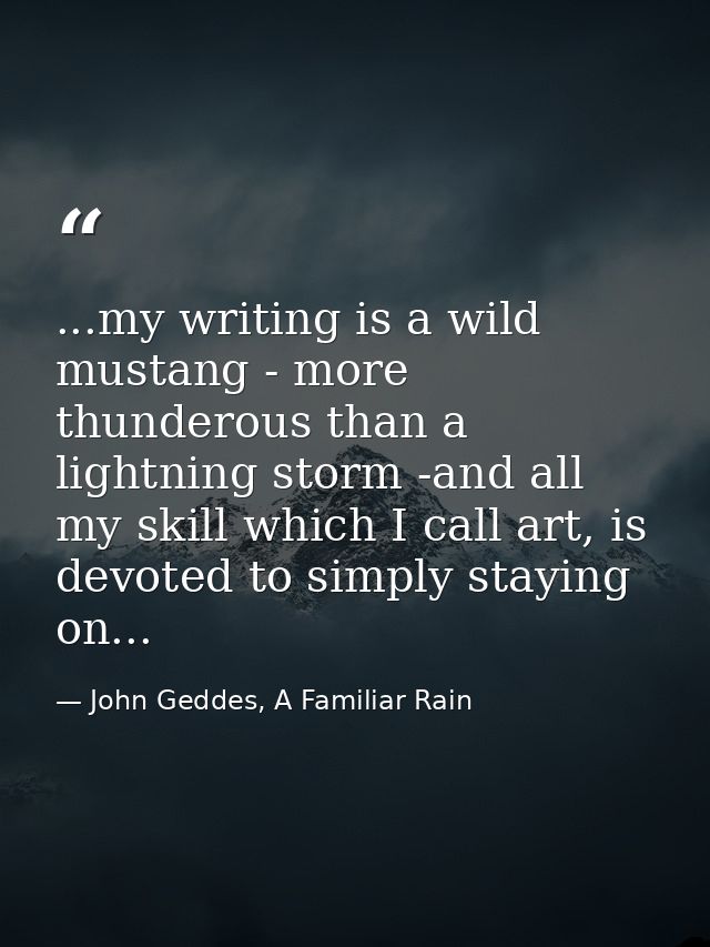 ...my writing is a wild mustang - more thunderous than a lightning storm -and all my skill which I call art, is devoted  — John Geddes, A Familiar Rain