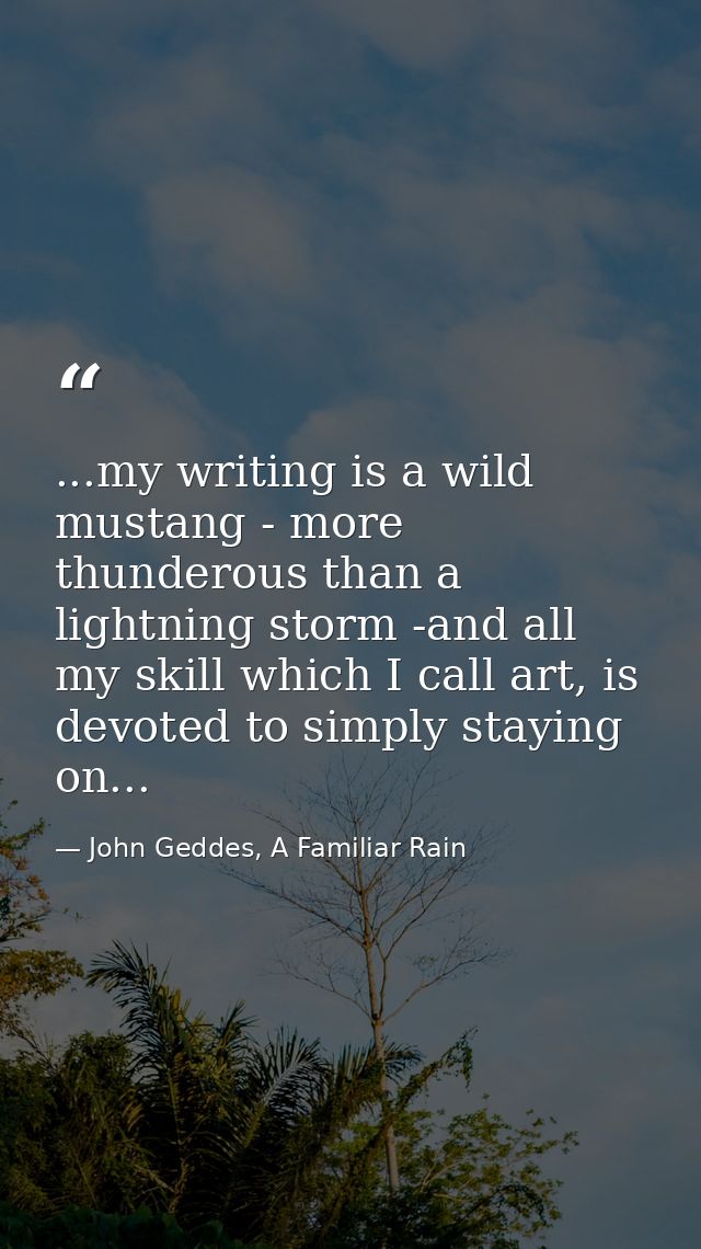 ...my writing is a wild mustang - more thunderous than a lightning storm -and all my skill which I call art, is devoted  — John Geddes, A Familiar Rain