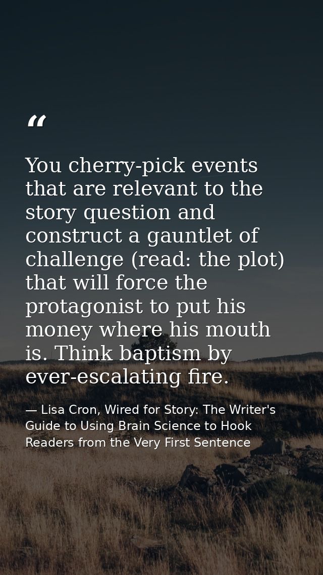 You cherry-pick events that are relevant to the story question and construct a gauntlet of challenge (read: the plot) th — Lisa Cron, Wired for Story: The Writer's Guide to Using Brain Science to Hook Readers from the Very First Sentence