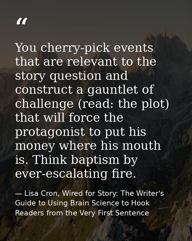 You cherry-pick events that are relevant to the story question and construct a gauntlet of challenge (read: the plot) th — Lisa Cron, Wired for Story: The Writer's Guide to Using Brain Science to Hook Readers from the Very First Sentence