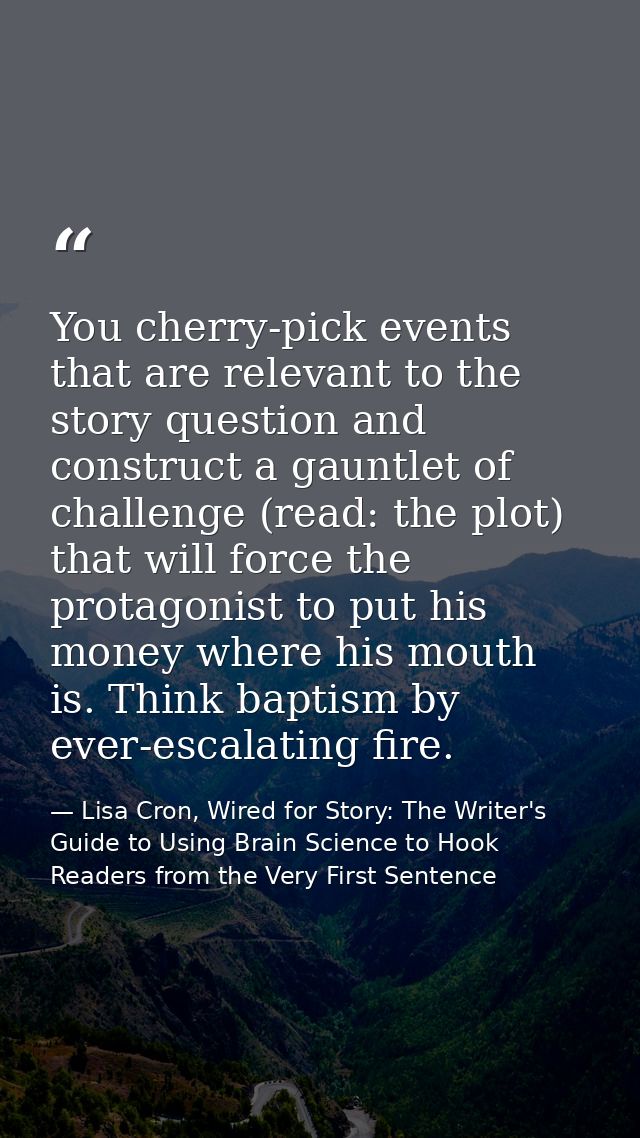 You cherry-pick events that are relevant to the story question and construct a gauntlet of challenge (read: the plot) th — Lisa Cron, Wired for Story: The Writer's Guide to Using Brain Science to Hook Readers from the Very First Sentence