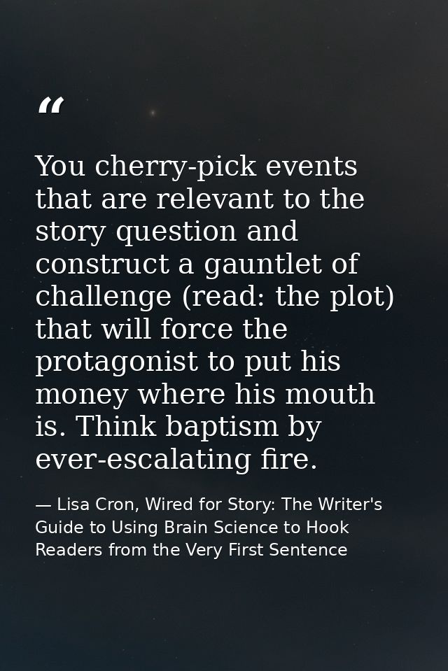 You cherry-pick events that are relevant to the story question and construct a gauntlet of challenge (read: the plot) th — Lisa Cron, Wired for Story: The Writer's Guide to Using Brain Science to Hook Readers from the Very First Sentence
