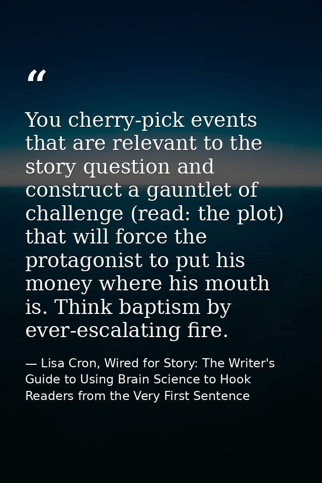 You cherry-pick events that are relevant to the story question and construct a gauntlet of challenge (read: the plot) th — Lisa Cron, Wired for Story: The Writer's Guide to Using Brain Science to Hook Readers from the Very First Sentence