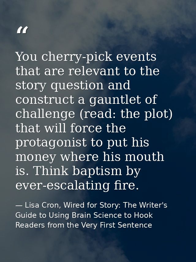 You cherry-pick events that are relevant to the story question and construct a gauntlet of challenge (read: the plot) th — Lisa Cron, Wired for Story: The Writer's Guide to Using Brain Science to Hook Readers from the Very First Sentence