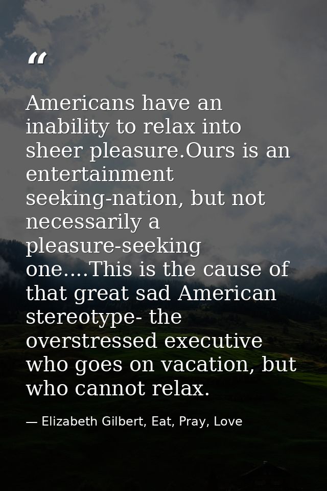 Americans have an inability to relax into sheer pleasure.Ours is an entertainment seeking-nation, but not necessarily a  — Elizabeth Gilbert, Eat, Pray, Love