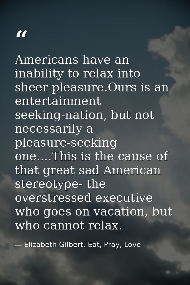 Americans have an inability to relax into sheer pleasure.Ours is an entertainment seeking-nation, but not necessarily a  — Elizabeth Gilbert, Eat, Pray, Love