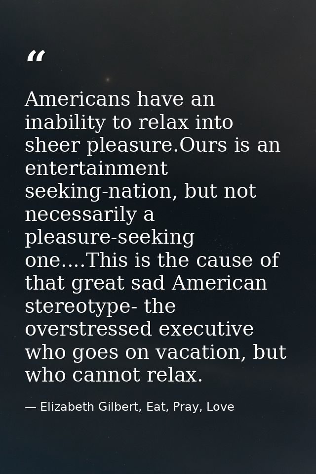 Americans have an inability to relax into sheer pleasure.Ours is an entertainment seeking-nation, but not necessarily a  — Elizabeth Gilbert, Eat, Pray, Love