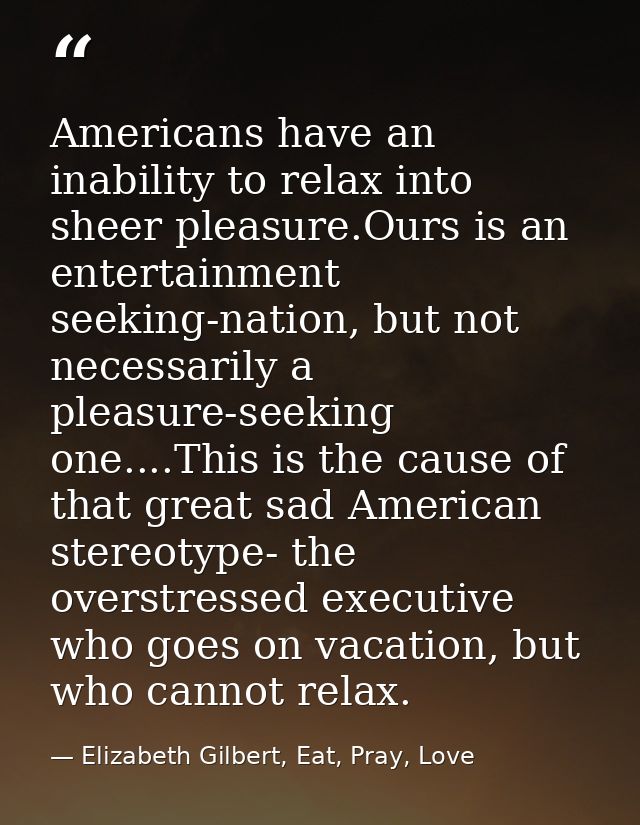 Americans have an inability to relax into sheer pleasure.Ours is an entertainment seeking-nation, but not necessarily a  — Elizabeth Gilbert, Eat, Pray, Love