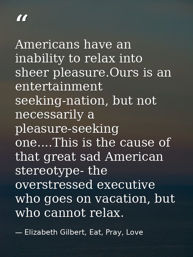 Americans have an inability to relax into sheer pleasure.Ours is an entertainment seeking-nation, but not necessarily a  — Elizabeth Gilbert, Eat, Pray, Love