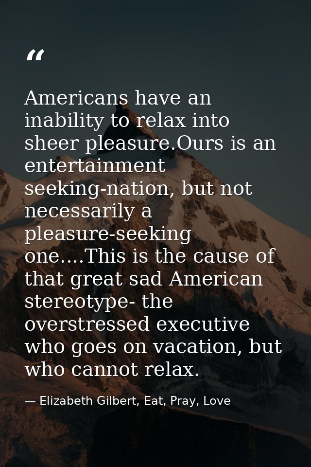 Americans have an inability to relax into sheer pleasure.Ours is an entertainment seeking-nation, but not necessarily a  — Elizabeth Gilbert, Eat, Pray, Love