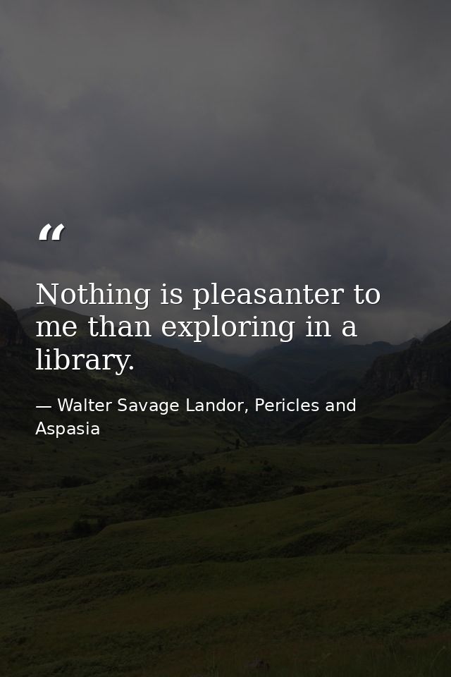 Nothing is pleasanter to me than exploring in a library. — Walter Savage Landor, Pericles and Aspasia