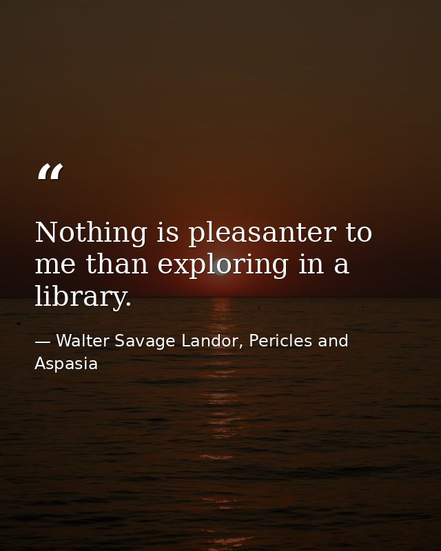 Nothing is pleasanter to me than exploring in a library. — Walter Savage Landor, Pericles and Aspasia