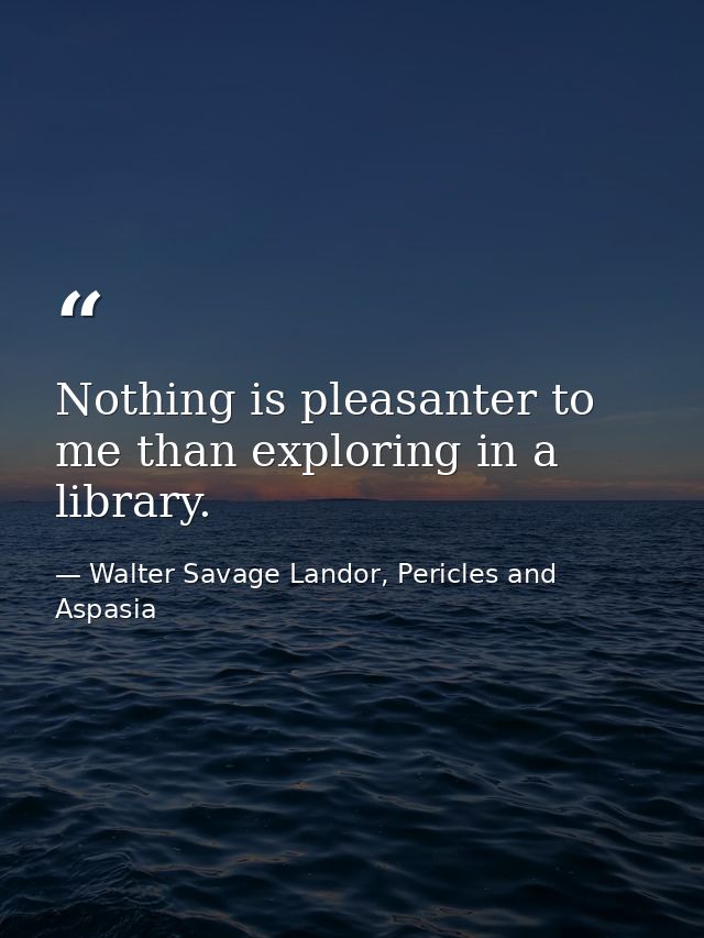 Nothing is pleasanter to me than exploring in a library. — Walter Savage Landor, Pericles and Aspasia