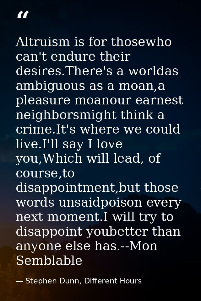 Altruism is for thosewho can't endure their desires.There's a worldas ambiguous as a moan,a pleasure moanour earnest nei — Stephen Dunn, Different Hours