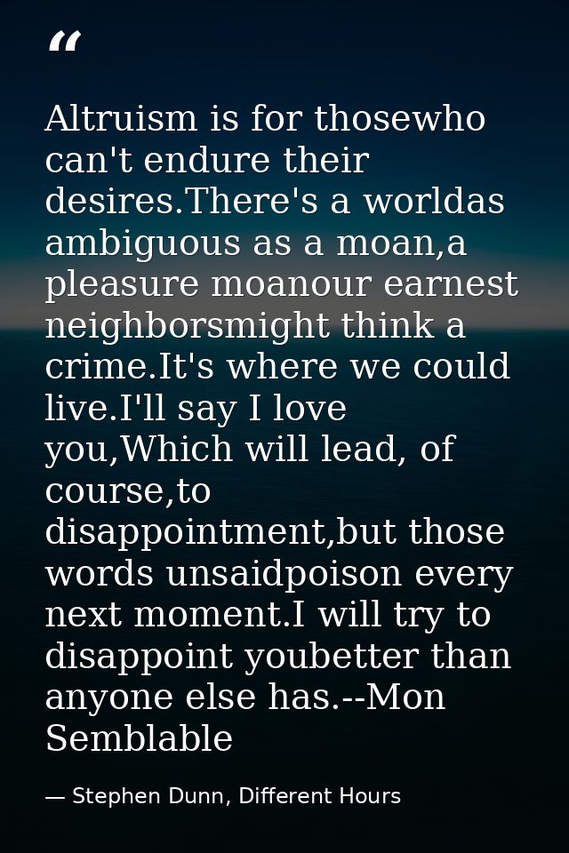 Altruism is for thosewho can't endure their desires.There's a worldas ambiguous as a moan,a pleasure moanour earnest nei — Stephen Dunn, Different Hours