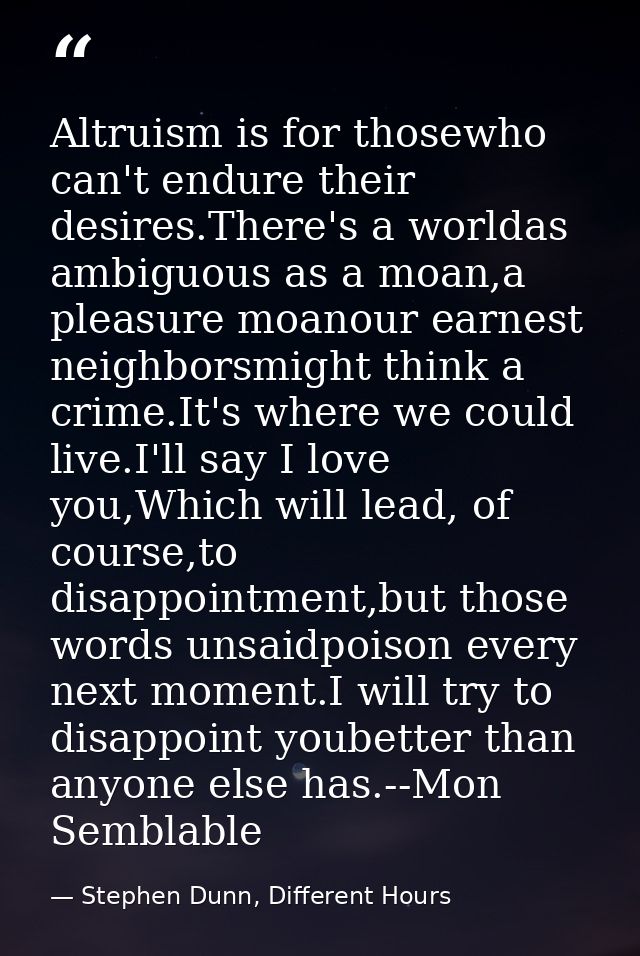 Altruism is for thosewho can't endure their desires.There's a worldas ambiguous as a moan,a pleasure moanour earnest nei — Stephen Dunn, Different Hours