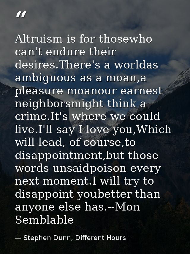 Altruism is for thosewho can't endure their desires.There's a worldas ambiguous as a moan,a pleasure moanour earnest nei — Stephen Dunn, Different Hours
