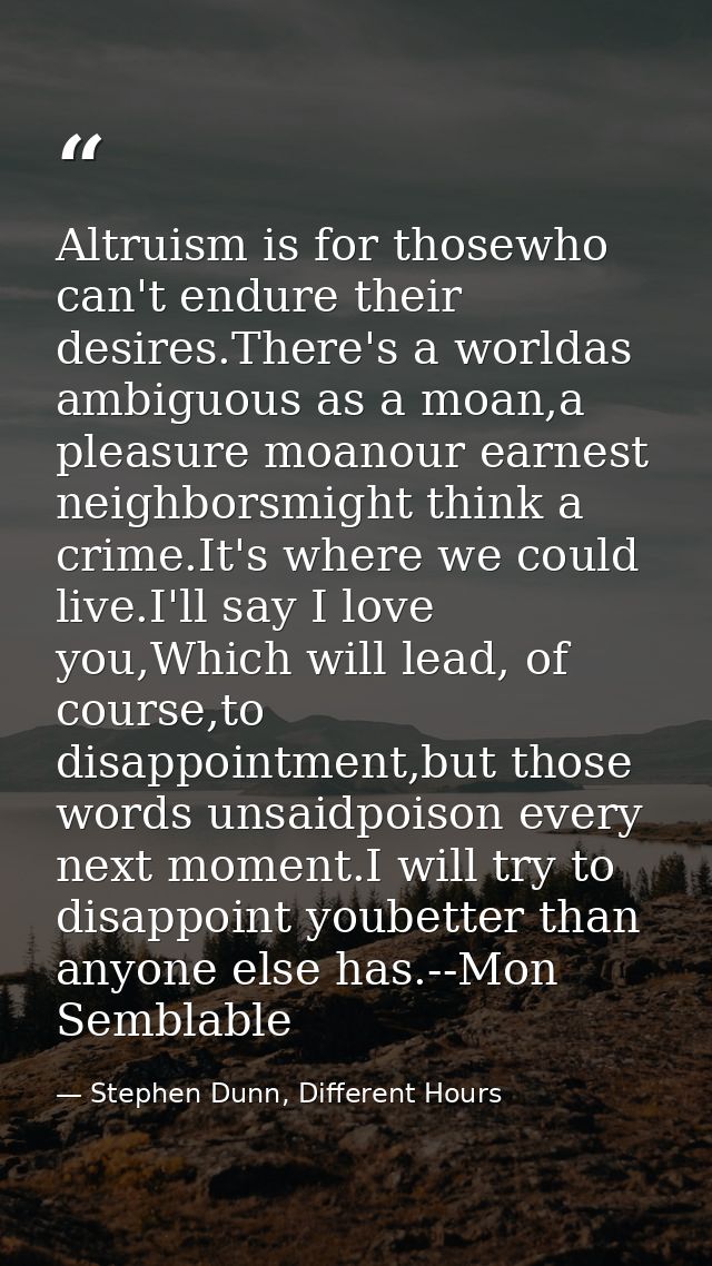 Altruism is for thosewho can't endure their desires.There's a worldas ambiguous as a moan,a pleasure moanour earnest nei — Stephen Dunn, Different Hours