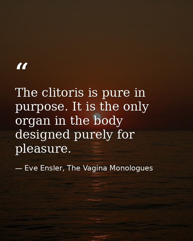 The clitoris is pure in purpose. It is the only organ in the body designed purely for pleasure. — Eve Ensler, The Vagina Monologues
