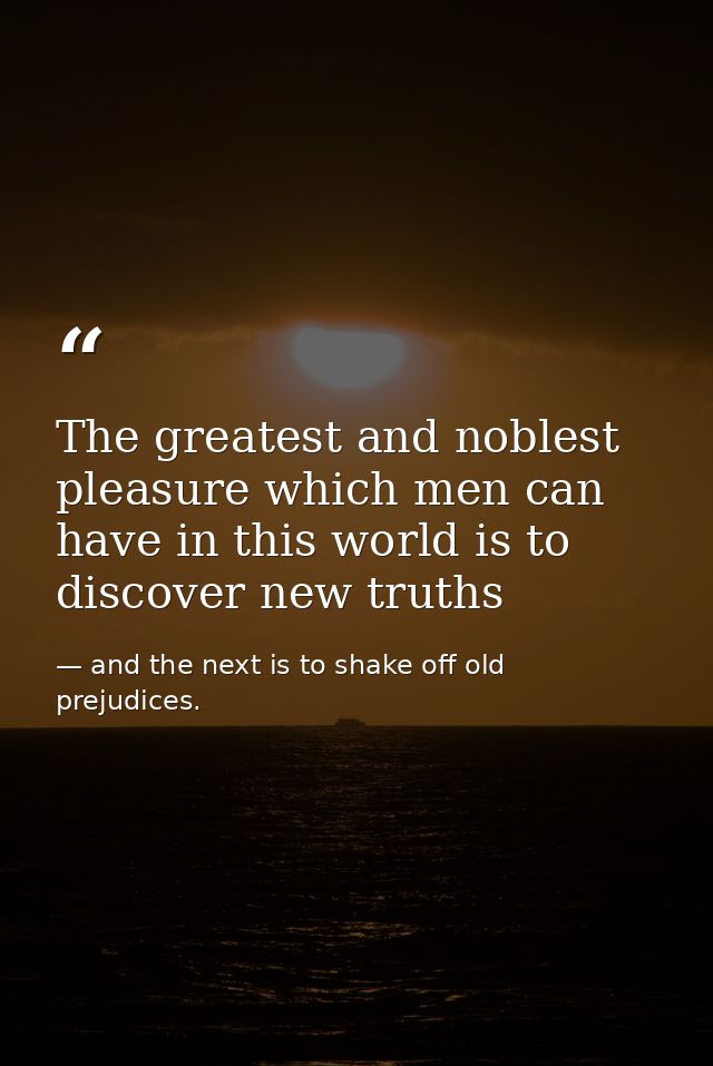 The greatest and noblest pleasure which men can have in this world is to discover new truths — and the next is to shake off old prejudices.