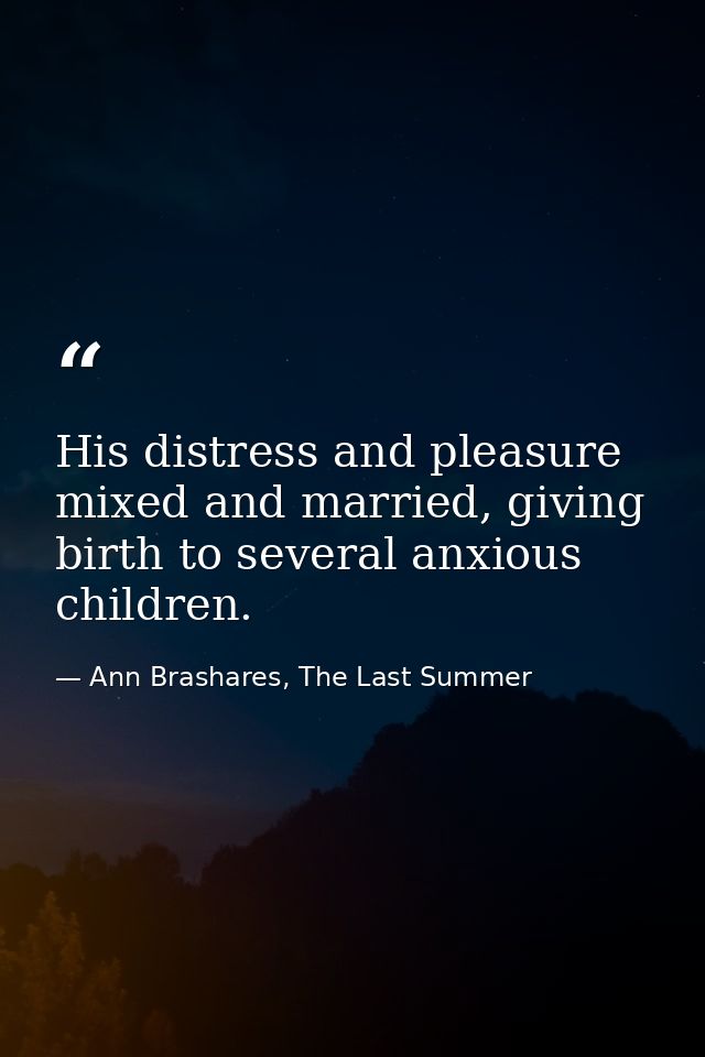 His distress and pleasure mixed and married, giving birth to several anxious children. — Ann Brashares, The Last Summer