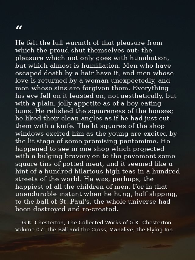 He felt the full warmth of that pleasure from which the proud shut themselves out; the pleasure which not only goes with — G.K. Chesterton, The Collected Works of G.K. Chesterton Volume 07: The Ball and the Cross; Manalive; the Flying Inn