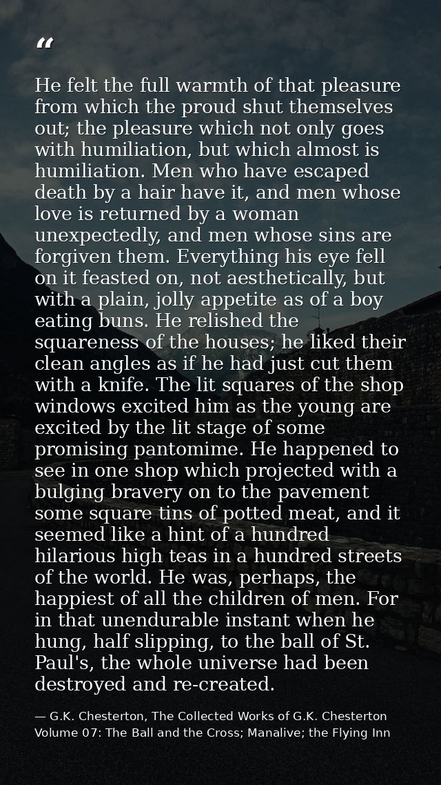 He felt the full warmth of that pleasure from which the proud shut themselves out; the pleasure which not only goes with — G.K. Chesterton, The Collected Works of G.K. Chesterton Volume 07: The Ball and the Cross; Manalive; the Flying Inn