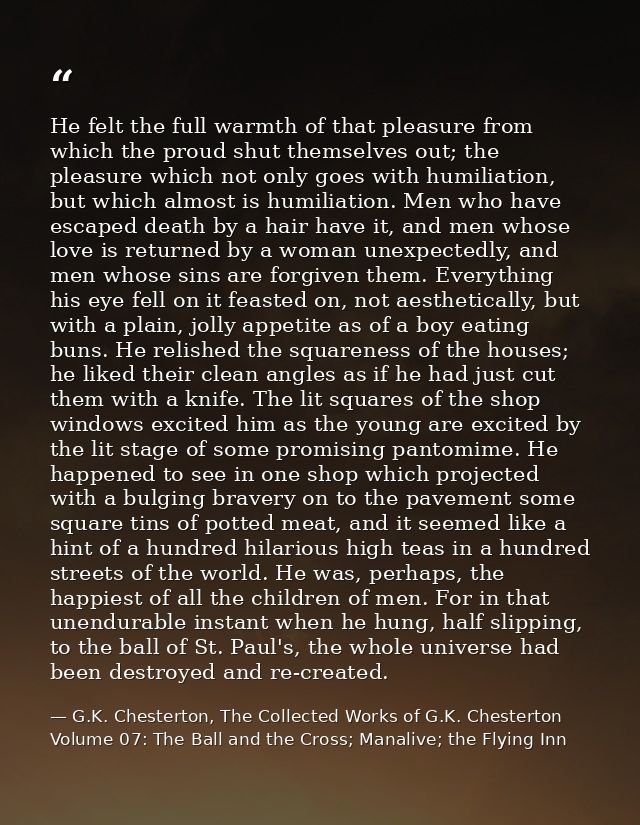 He felt the full warmth of that pleasure from which the proud shut themselves out; the pleasure which not only goes with — G.K. Chesterton, The Collected Works of G.K. Chesterton Volume 07: The Ball and the Cross; Manalive; the Flying Inn